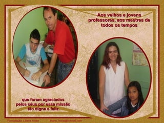 Aos velhos e jovens professores, aos mestres de todos os tempos que foram agraciados  pelos céus por essa missão  tão digna e feliz. 