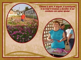 Educar é abrir, é erguer, é questionar, é duvidar e ensinar a duvidar, é ser modesto em saber ajudar. 