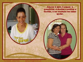 Educar é abrir, é erguer, é questionar, é duvidar e ensinar a duvidar, é ser modesto em saber ajudar. 