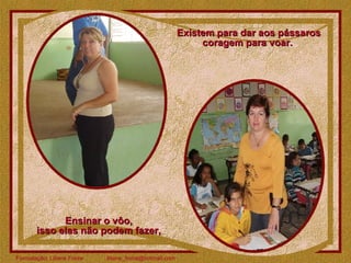 Existem para dar aos pássaros coragem para voar.  Ensinar o vôo,  isso elas não podem fazer,  