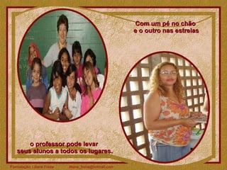 Com um pé no chão  e o outro nas estrelas o professor pode levar  seus alunos a todos os lugares. 