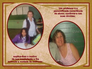 Um professor é a personificada consciência do aluno; confirma-o nas suas dúvidas;  explica-lhes o motivo  de sua insatisfação e lhe estimula a vontade de melhorar. 
