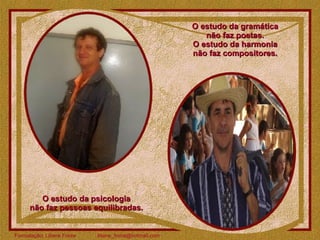 O estudo da gramática  não faz poetas.  O estudo da harmonia  não faz compositores.  O estudo da psicologia  não faz pessoas equilibradas.  