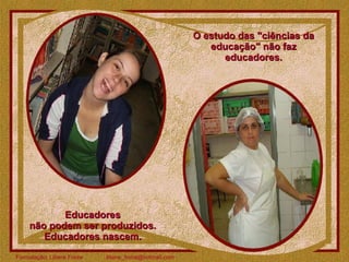 O estudo das "ciências da educação" não faz educadores. Educadores  não podem ser produzidos.  Educadores nascem.  