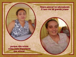 Quero educar os educadores.  E isso me dá grande prazer  porque não existe  coisa mais importante  que educar.  