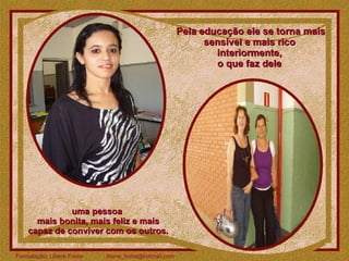 Pela educação ele se torna mais sensível e mais rico  interiormente,  o que faz dele  uma pessoa  mais bonita, mais feliz e mais capaz de conviver com os outros.  