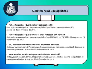 12
5. Referências Bibliográficas
• Yahoo Respostas – Qual é melhor: Notebook ou PC?
<https://br.answers.yahoo.com/question/index?qid=20090120054633AAsM2dO>
Acesso em 25 de fevereiro de 2015.
• Yahoo Respostas – Qual a diferença entre Notebook e PC normal?
<https://br.answers.yahoo.com/question/index?qid=20070622142742AA1tcdB> Acesso em 25
de fevereiro de 2015.
• PC, Notebook ou Netbook: Descubra o tipo ideal para você.
<http://www.zoom.com.br/pc-computador/deumzoom/pc-notebook-ou-netbook-descubra-o-
tipo-ideal-para-voce> Acesso em 25 de fevereiro de 2015.
• Qual a melhor escolha: Computador de Mesa ou Notebook?
<http://csolutions.com.br/site/blogs-mefano/weblog/qual-a-melhor-escolha-computador-de-
mesa-ou-notebook/> Acesso em 25 de fevereiro de 2015
 