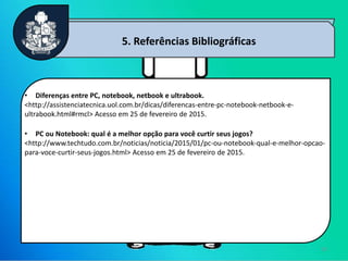 13
5. Referências Bibliográficas
• Diferenças entre PC, notebook, netbook e ultrabook.
<http://assistenciatecnica.uol.com.br/dicas/diferencas-entre-pc-notebook-netbook-e-
ultrabook.html#rmcl> Acesso em 25 de fevereiro de 2015.
• PC ou Notebook: qual é a melhor opção para você curtir seus jogos?
<http://www.techtudo.com.br/noticias/noticia/2015/01/pc-ou-notebook-qual-e-melhor-opcao-
para-voce-curtir-seus-jogos.html> Acesso em 25 de fevereiro de 2015.
 