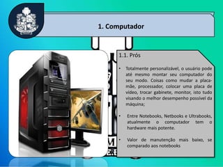 3
1. Computador
1.1. Prós
• Totalmente personalizável, o usuário pode
até mesmo montar seu computador do
seu modo. Coisas como mudar a placa-
mãe, processador, colocar uma placa de
vídeo, trocar gabinete, monitor, isto tudo
visando o melhor desempenho possível da
máquina;
• Entre Notebooks, Netbooks e Ultrabooks,
atualmente o computador tem o
hardware mais potente.
• Valor de manutenção mais baixo, se
comparado aos notebooks
 