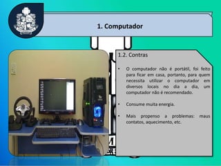 4
1. Computador
1.2. Contras
• O computador não é portátil, foi feito
para ficar em casa, portanto, para quem
necessita utilizar o computador em
diversos locais no dia a dia, um
computador não é recomendado.
• Consume muita energia.
• Mais propenso a problemas: maus
contatos, aquecimento, etc.
 