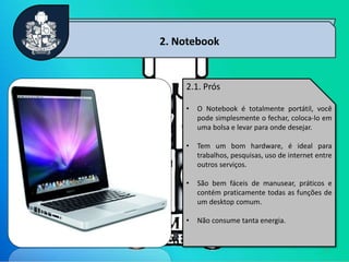 5
2. Notebook
2.1. Prós
• O Notebook é totalmente portátil, você
pode simplesmente o fechar, coloca-lo em
uma bolsa e levar para onde desejar.
• Tem um bom hardware, é ideal para
trabalhos, pesquisas, uso de internet entre
outros serviços.
• São bem fáceis de manusear, práticos e
contém praticamente todas as funções de
um desktop comum.
• Não consume tanta energia.
 