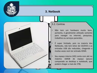 8
3. Netbook
3.2. Contras
• Não tem um hardware muito bom,
portanto, é geralmente utilizado somente
para navegar na internet, pesquisas,
trabalhos ou serviços parecidos.
• É super limitado, pois na maioria dos
Netbooks, não tem leitor de CD/DVD e as
entradas USB são reduzidas, chegando a
muitas vezes nem ter entrada HDMI.
• Seu espaço interno (HD) conta com até no
máximo 160GB de espaço (pouco
comparado ao desktop e notebook, que
podem chegar a mais de 1TB).
 