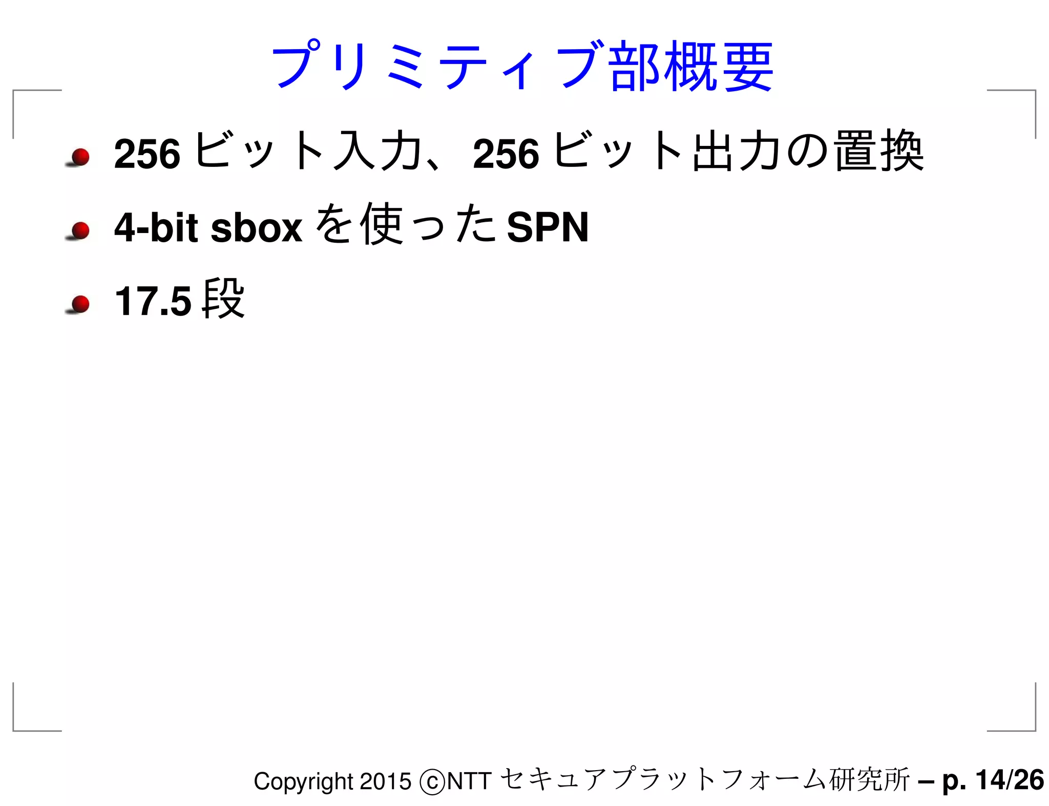 プリミティブ部概要
256 ビット入力、256 ビット出力の置換
4-bit sbox を使ったSPN
17.5 段
Copyright 2015 c NTT セキュアプラットフォーム研究所 – p. 14/26
 