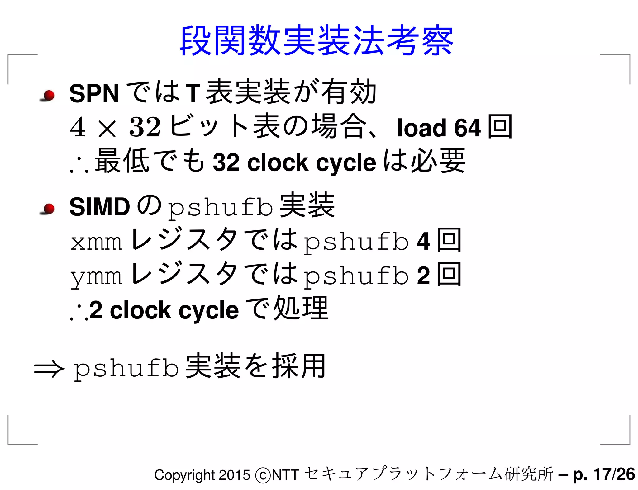 段関数実装法考察
SPN ではT 表実装が有効
4 × 32ビット表の場合、load 64 回
∴最低でも32 clock cycle は必要
SIMD のpshufb実装
xmmレジスタではpshufb 4 回
ymmレジスタではpshufb 2 回
∴2 clock cycle で処理
⇒ pshufb実装を採用
Copyright 2015 c NTT セキュアプラットフォーム研究所 – p. 17/26
 