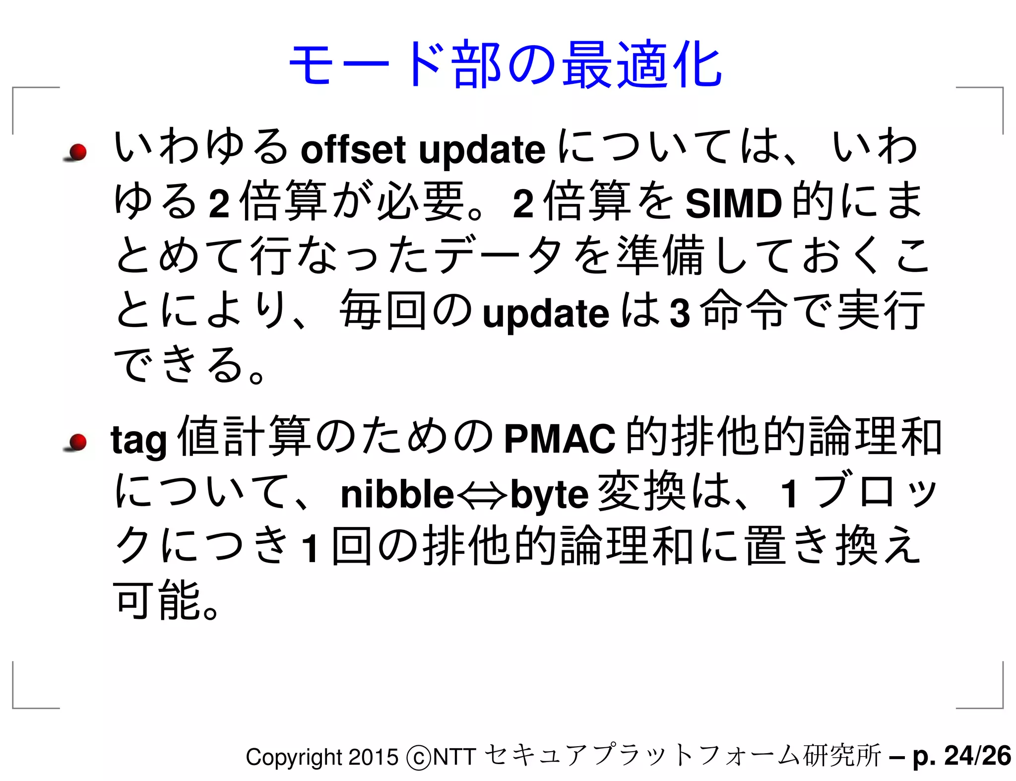 モード部の最適化
いわゆるoffset update については、いわ
ゆる2 倍算が必要。2 倍算をSIMD 的にま
とめて行なったデータを準備しておくこ
とにより、毎回のupdate は3 命令で実行
できる。
tag 値計算のためのPMAC 的排他的論理和
について、nibble⇔byte 変換は、1 ブロッ
クにつき1 回の排他的論理和に置き換え
可能。
Copyright 2015 c NTT セキュアプラットフォーム研究所 – p. 24/26
 