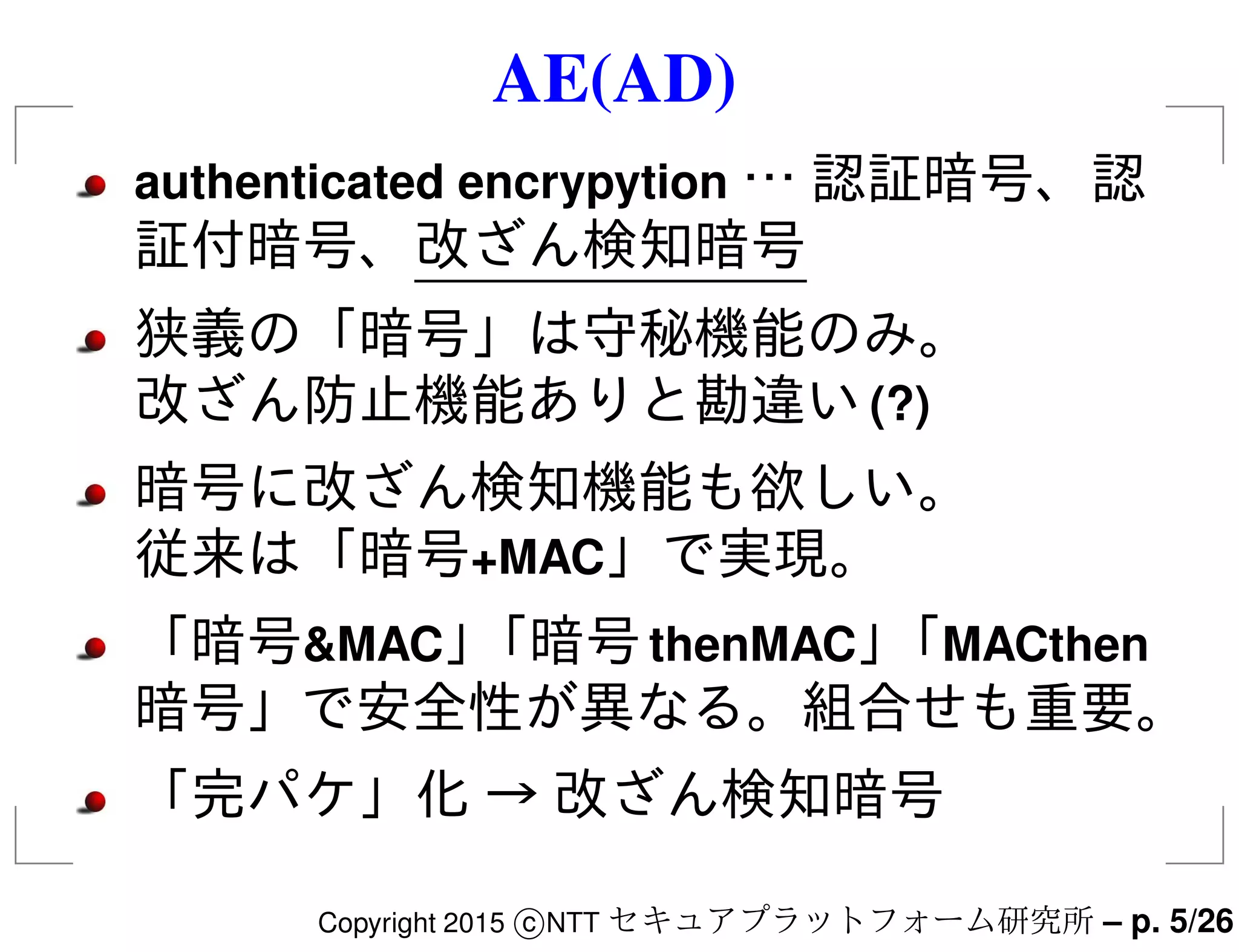 AE(AD)
authenticated encrypytion … 認証暗号、認
証付暗号、改ざん検知暗号
狭義の「暗号」は守秘機能のみ。
改ざん防止機能ありと勘違い(?)
暗号に改ざん検知機能も欲しい。
従来は「暗号+MAC」で実現。
「暗号&MAC」「暗号thenMAC」「MACthen
暗号」で安全性が異なる。組合せも重要。
「完パケ」化 → 改ざん検知暗号
Copyright 2015 c NTT セキュアプラットフォーム研究所 – p. 5/26
 