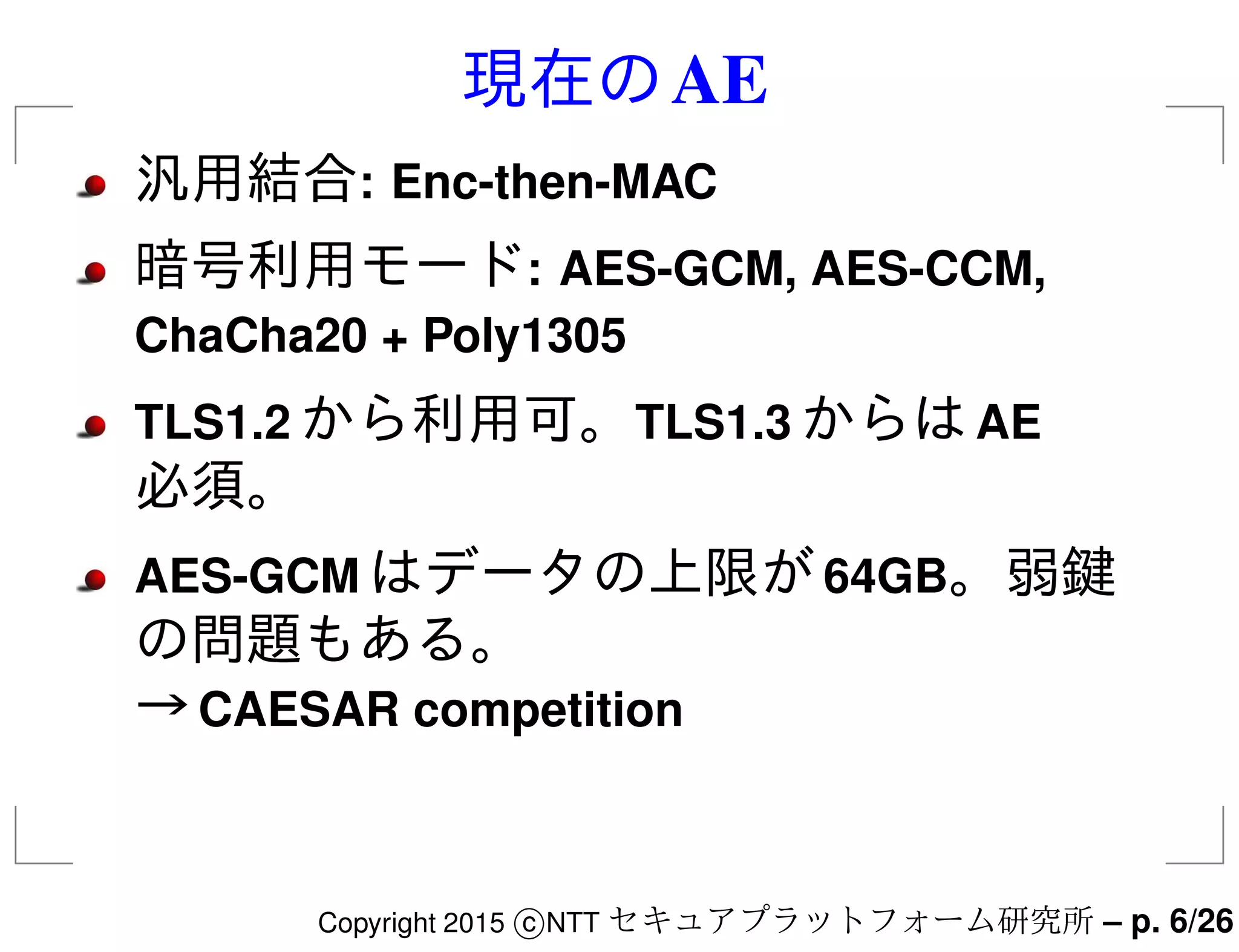 現在のAE
汎用結合: Enc-then-MAC
暗号利用モード: AES-GCM, AES-CCM,
ChaCha20 + Poly1305
TLS1.2 から利用可。TLS1.3 からはAE
必須。
AES-GCM はデータの上限が64GB。弱鍵
の問題もある。
→CAESAR competition
Copyright 2015 c NTT セキュアプラットフォーム研究所 – p. 6/26
 
