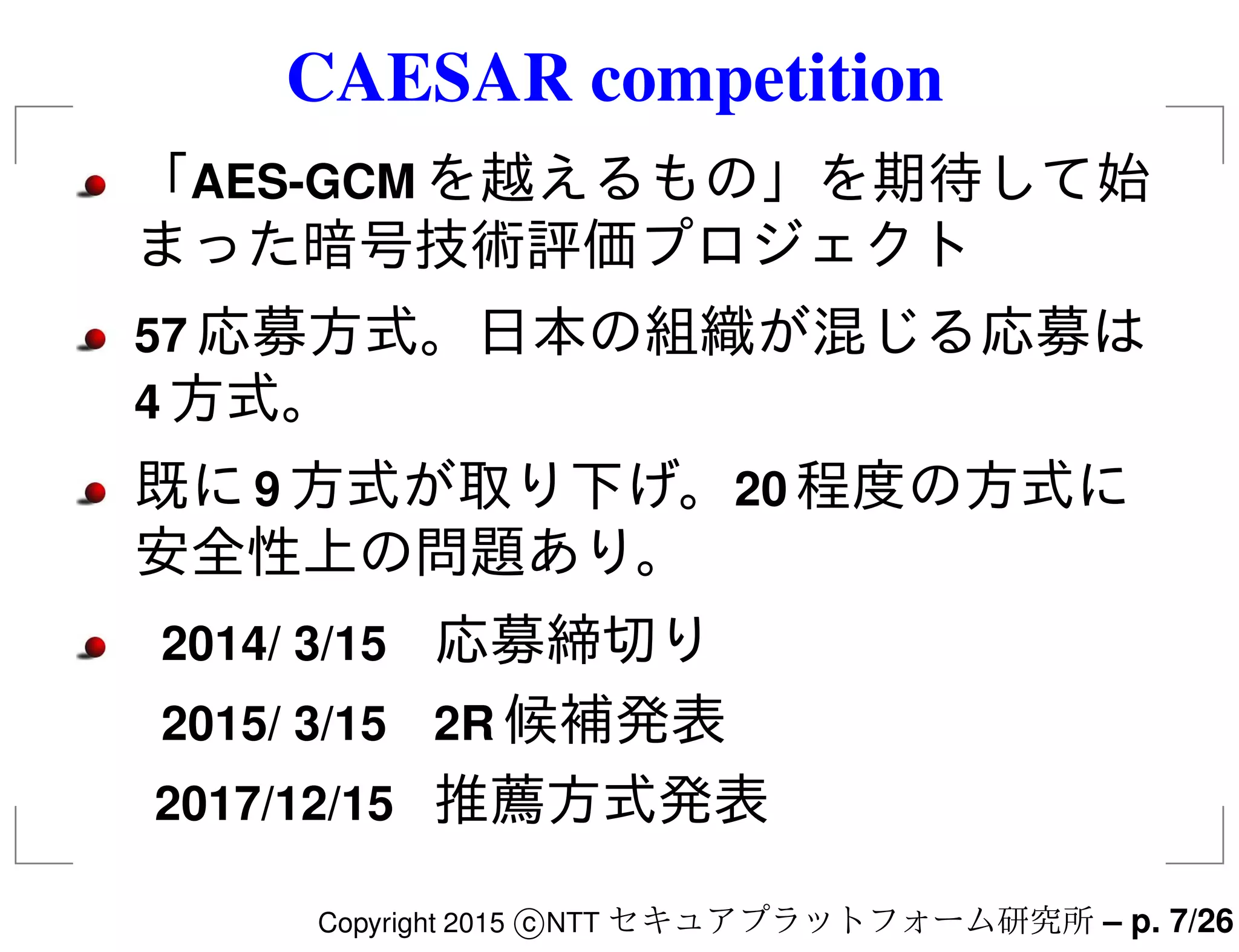 CAESAR competition
「AES-GCM を越えるもの」を期待して始
まった暗号技術評価プロジェクト
57 応募方式。日本の組織が混じる応募は
4 方式。
既に9 方式が取り下げ。20 程度の方式に
安全性上の問題あり。
2014/ 3/15 応募締切り
2015/ 3/15 2R 候補発表
2017/12/15 推薦方式発表
Copyright 2015 c NTT セキュアプラットフォーム研究所 – p. 7/26
 