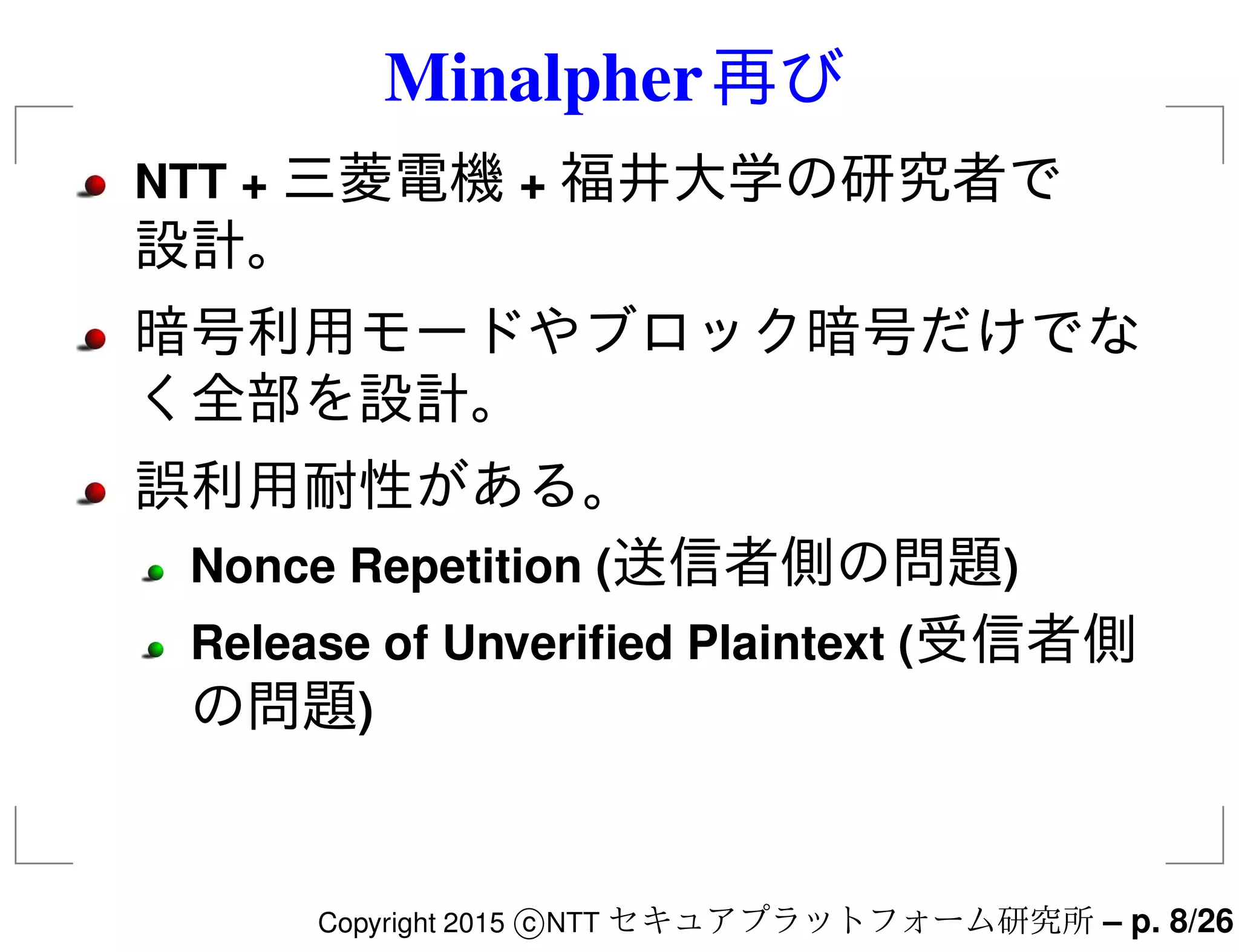 Minalpher再び
NTT + 三菱電機 + 福井大学の研究者で
設計。
暗号利用モードやブロック暗号だけでな
く全部を設計。
誤利用耐性がある。
Nonce Repetition (送信者側の問題)
Release of Unveriﬁed Plaintext (受信者側
の問題)
Copyright 2015 c NTT セキュアプラットフォーム研究所 – p. 8/26
 