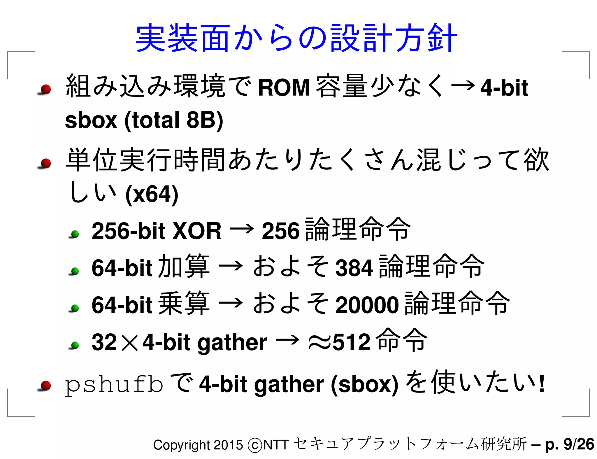 実装面からの設計方針
組み込み環境でROM 容量少なく→4-bit
sbox (total 8B)
単位実行時間あたりたくさん混じって欲
しい (x64)
256-bit XOR → 256 論理命令
64-bit 加算 → およそ384 論理命令
64-bit 乗算 → およそ20000 論理命令
32×4-bit gather → ≈512 命令
pshufbで4-bit gather (sbox) を使いたい!
Copyright 2015 c NTT セキュアプラットフォーム研究所 – p. 9/26
 