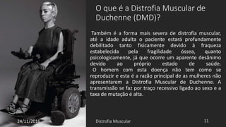 O que é a Distrofia Muscular de
Duchenne (DMD)?
Também é a forma mais severa de distrofia muscular,
até a idade adulta o paciente estará profundamente
debilitado tanto fisicamente devido à fraqueza
estabelecida pela fragilidade óssea, quanto
psicologicamente, já que ocorre um aparente desânimo
devido ao próprio estado de saúde.
O homem com esta doença não tem como se
reproduzir e esta é a razão principal de as mulheres não
apresentarem a Distrofia Muscular de Duchenne. A
transmissão se faz por traço recessivo ligado ao sexo e a
taxa de mutação é alta.
24/11/2016
 