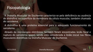 Fisiopatologia
A Distrofia Muscular de Duchenne caracteriza-se pela deficiência ou ausência
de distrofina na superfície da membrana da célula muscular, também chamada
de sarcolema.
A distrofina é uma proteína essencial para o adequado funcionamento do
sarcolema.
Através da microscopia eletrônica, também foram encontradas lesão focal e
ruptura do sarcolema (gaps), sendo esta considerada a lesão inicial nas fibras
musculares distróficas na Distrofia Muscular de Duchenne.
24/11/2016 Distrofia Muscular 133
 