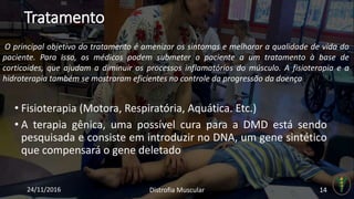 Tratamento
• Fisioterapia (Motora, Respiratória, Aquática. Etc.)
• A terapia gênica, uma possível cura para a DMD está sendo
pesquisada e consiste em introduzir no DNA, um gene sintético
que compensará o gene deletado
24/11/2016 Distrofia Muscular 14
O principal objetivo do tratamento é amenizar os sintomas e melhorar a qualidade de vida do
paciente. Para isso, os médicos podem submeter o paciente a um tratamento à base de
corticoides, que ajudam a diminuir os processos inflamatórios do músculo. A fisioterapia e a
hidroterapia também se mostraram eficientes no controle da progressão da doença
 