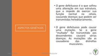 ASPECTOS GENÉTICOS
• O gene defeituoso é o que sofreu
uma alteração em sua estrutura,
que o impede de exercer sua
função normal na célula,
causando doenças que podem ser
transmitidas hereditariamente.
• O gene defeituoso pode causar
uma mutação. Se o gene
“multado” for transmitido aos
descendentes causará sérias
doenças. As mutações são as
causadoras das distrofias
musculares.
24/11/2016 Distrofia Muscular 15
 