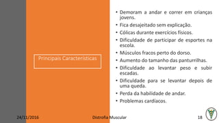 Principais Características
• Demoram a andar e correr em crianças
jovens.
• Fica desajeitado sem explicação.
• Cólicas durante exercícios físicos.
• Dificuldade de participar de esportes na
escola.
• Músculos fracos perto do dorso.
• Aumento do tamanho das panturrilhas.
• Dificuldade ao levantar peso e subir
escadas.
• Dificuldade para se levantar depois de
uma queda.
• Perda da habilidade de andar.
• Problemas cardíacos.
24/11/2016 Distrofia Muscular 18
 