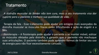 Tratamento
Terapia da fala - Esse tratamento pode ajudar em estágios mais avançados da
distrofia muscular se músculos fracos estão dificultando a ação de engolir e a
fala.
Fisioterapia – A fisioterapia pode ajudar o paciente a se manter móvel, esticar
os músculos afetados pela distrofia, e garantir que o paciente não machuque
suas articulações. O paciente também pode aprender formas de limitar seu uso
de energia para não ficar excessivamente cansado.
24/11/2016 Distrofia Muscular 19
A distrofia muscular de Becker não tem cura, mais o seu tratamento visa dar
suporte para o paciente e melhora sua qualidade de vida.
 