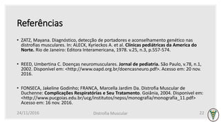 Referências
• ZATZ, Mayana. Diagnóstico, detecção de portadores e aconselhamento genético nas
distrofias musculares. In: ALECK, Kyrieckos A. et al. Clínicas pediátricas da America do
Norte. Rio de Janeiro: Editora Interamericana, 1978. v.25, n.3, p.557-574.
• REED, Umbertina C. Doenças neuromusculares. Jornal de pediatria. São Paulo, v.78, n.1,
2002. Disponível em: <http://www.oapd.org.br/doencasneuro.pdf>. Acesso em: 20 nov.
2016.
• FONSECA, Jakeline Godinho; FRANCA, Marcella Jardim Da. Distrofia Muscular de
Duchenne: Complicações Respiratórias e Seu Tratamento. Goiânia, 2004. Disponivel em:
<http://www.pucgoias.edu.br/ucg/institutos/nepss/monografia/monografia_11.pdf>
Acesso em: 16 nov. 2016.
24/11/2016 Distrofia Muscular 22
 