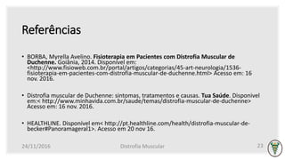 Referências
• BORBA, Myrella Avelino. Fisioterapia em Pacientes com Distrofia Muscular de
Duchenne. Goiânia, 2014. Disponível em:
<http://www.fisioweb.com.br/portal/artigos/categorias/45-art-neurologia/1536-
fisioterapia-em-pacientes-com-distrofia-muscular-de-duchenne.html> Acesso em: 16
nov. 2016.
• Distrofia muscular de Duchenne: sintomas, tratamentos e causas. Tua Saúde. Disponivel
em:< http://www.minhavida.com.br/saude/temas/distrofia-muscular-de-duchenne>
Acesso em: 16 nov. 2016.
• HEALTHLINE. Disponível em< http://pt.healthline.com/health/distrofia-muscular-de-
becker#Panoramageral1>. Acesso em 20 nov 16.
24/11/2016 Distrofia Muscular 23
 