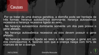 Causas
Por se tratar de uma doença genética, a distrofia pode ser herdada de
três formas: herança autossômica dominante; herança autossômica
recessiva e herança recessiva ligada ao sexo.
Na herança autossômica dominante somente um dos pais possui o
gene afetado.
Na herança autossômica recessiva os dois devem possuir o gene
afetado.
Na herança recessiva ligada ao sexo a mãe carrega o gene em um
dos cromossomos X, fazendo com que a criança nasça com 50% de
chances de ter a doença.
24/11/2016 Distrofia Muscular 5
 