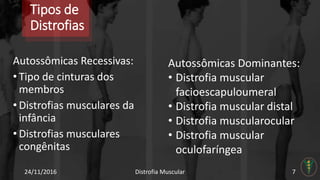 Tipos de
Distrofias
Autossômicas Recessivas:
• Tipo de cinturas dos
membros
• Distrofias musculares da
infância
• Distrofias musculares
congênitas
24/11/2016 Distrofia Muscular 7
Autossômicas Dominantes:
• Distrofia muscular
facioescapuloumeral
• Distrofia muscular distal
• Distrofia muscularocular
• Distrofia muscular
oculofaríngea
 