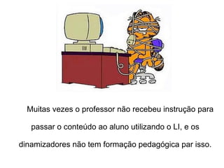   Muitas vezes o professor não recebeu instrução para  passar o conteúdo ao aluno utilizando o LI, e os dinamizadores não tem formação pedagógica par isso. 