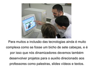 Para muitos a inclusão das tecnologias ainda é muito complexa como se fosse um bicho de sete cabeças, e é por isso que nós dinamizadores devemos também desenvolver projetos para o auxilio direcionado aos professores como palestras, slides vídeos e textos. 