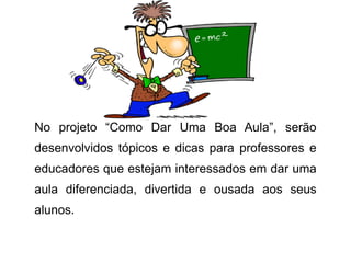 No projeto “Como Dar Uma Boa Aula”, serão desenvolvidos tópicos e dicas para professores e educadores que estejam interessados em dar uma aula diferenciada, divertida e ousada aos seus alunos.  