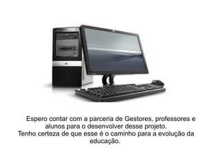 Espero contar com a parceria de Gestores, professores e alunos para o desenvolver desse projeto. Tenho certeza de que esse é o caminho para a evolução da educação.  