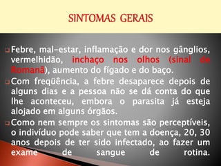  Febre, mal-estar, inflamação e dor nos gânglios,
vermelhidão, inchaço nos olhos (sinal de
Romanã), aumento do fígado e do baço.
 Com freqüência, a febre desaparece depois de
alguns dias e a pessoa não se dá conta do que
lhe aconteceu, embora o parasita já esteja
alojado em alguns órgãos.
 Como nem sempre os sintomas são perceptíveis,
o indivíduo pode saber que tem a doença, 20, 30
anos depois de ter sido infectado, ao fazer um
exame de sangue de rotina.
 