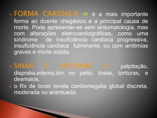  FORMA CARDÍACA  é a mais importante
forma ao doente chagásico e a principal causa de
morte. Pode apresentar-se sem sintomatologia, mas
com alterações eletrocardiográficas, como uma
síndrome de insuficiência cardíaca progressiva,
insuficiência cardíaca fulminante, ou com arritimias
graves e morte súbita.
 SINAIS E SINTOMAS  palpitação,
dispnéia,edema,dor no peito, tosse, tonturas, e
desmaios.
 o Rx de torax revela cardiomegalia global discreta,
moderada ou acentuada.
 