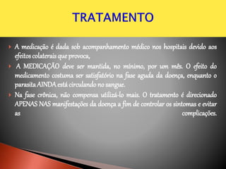  A medicação é dada sob acompanhamento médico nos hospitais devido aos
efeitoscolaterais que provoca,
 A MEDICAÇÃO deve ser mantida, no mínimo, por um mês. O efeito do
medicamento costuma ser satisfatório na fase aguda da doença, enquanto o
parasita AINDAestácirculando no sangue.
 Na fase crônica, não compensa utilizá-lo mais. O tratamento é direcionado
APENAS NAS manifestações da doença a fim de controlar os sintomas e evitar
as complicações.
 