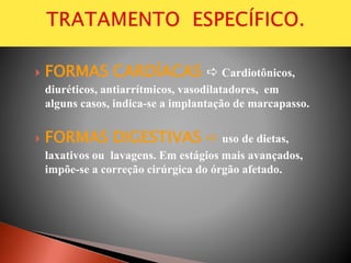  FORMAS CARDÍACAS  Cardiotônicos,
diuréticos, antiarrítmicos, vasodilatadores, em
alguns casos, indica-se a implantação de marcapasso.
 FORMAS DIGESTIVAS  uso de dietas,
laxativos ou lavagens. Em estágios mais avançados,
impõe-se a correção cirúrgica do órgão afetado.
 