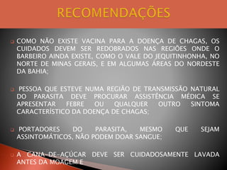  COMO NÃO EXISTE VACINA PARA A DOENÇA DE CHAGAS, OS
CUIDADOS DEVEM SER REDOBRADOS NAS REGIÕES ONDE O
BARBEIRO AINDA EXISTE, COMO O VALE DO JEQUITINHONHA, NO
NORTE DE MINAS GERAIS, E EM ALGUMAS ÁREAS DO NORDESTE
DA BAHIA;
 PESSOA QUE ESTEVE NUMA REGIÃO DE TRANSMISSÃO NATURAL
DO PARASITA DEVE PROCURAR ASSISTÊNCIA MÉDICA SE
APRESENTAR FEBRE OU QUALQUER OUTRO SINTOMA
CARACTERÍSTICO DA DOENÇA DE CHAGAS;
 PORTADORES DO PARASITA, MESMO QUE SEJAM
ASSINTOMÁTICOS, NÃO PODEM DOAR SANGUE;
 A CANA-DE-AÇÚCAR DEVE SER CUIDADOSAMENTE LAVADA
ANTES DA MOAGEM E
 