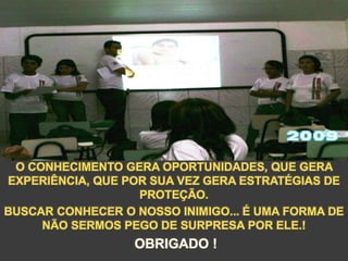 O CONHECIMENTO GERA OPORTUNIDADES, QUE GERA
EXPERIÊNCIA, QUE POR SUA VEZ GERA ESTRATÉGIAS DE
PROTEÇÃO.
BUSCAR CONHECER O NOSSO INIMIGO... É UMA FORMA DE
NÃO SERMOS PEGO DE SURPRESA POR ELE.!
OBRIGADO !
 