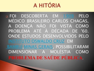  FOI DESCOBERTA EM 1909 PELO
MÉDICO BRASILEIRO CARLOS CHAGAS,
A DOENÇA NÃO FOI VISTA COMO
PROBLEMA ATÉ À DÉCADA DE '60.
ONDE ESTUDOS DESENVOLVIDOS PELO
INSTITUTO OSWALDO CRUZ EM
BAMBUÍ,MINAS GERAIS, POSSIBILITARAM
DIMENSIONAR A MOLÉSTIA COMO
PROBLEMA DE SAÚDE PÚBLICA.
 