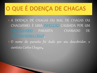  A DOENÇA DE CHAGAS OU MAL DE CHAGAS OU
CHAGUISMO, É UMA INFECÇÃO CAUSADA POR UM
PROTOZOÁRIO PARASITA CHAMADO DE
TRYPANOSOMA CRUZI..
 O nome do parasita foi dado por seu descobridor, o
cientista Carlos Chagas,
 