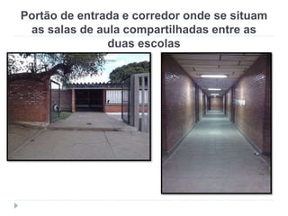 Portão de entrada e corredor onde se situam
as salas de aula compartilhadas entre as
duas escolas
 