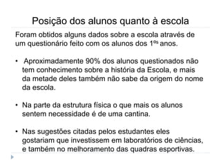 Posição dos alunos quanto à escola
Foram obtidos alguns dados sobre a escola através de
um questionário feito com os alunos dos 1ºs anos.
• Aproximadamente 90% dos alunos questionados não
tem conhecimento sobre a história da Escola, e mais
da metade deles também não sabe da origem do nome
da escola.
• Na parte da estrutura física o que mais os alunos
sentem necessidade é de uma cantina.
• Nas sugestões citadas pelos estudantes eles
gostariam que investissem em laboratórios de ciências,
e também no melhoramento das quadras esportivas.
 