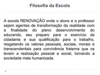 Filosofia da Escola
A escola RENOVAÇÃO onde o aluno e o professor
sejam agentes de transformação da realidade com
a finalidade do pleno desenvolvimento do
educando, seu preparo para o exercício da
cidadania e sua qualificação para o trabalho,
resgatando os valores pessoais, sociais, morais e
transcendentais para convivência fraterna que os
levem a realização pessoal e social, tornando a
sociedade mais humanizada.
 