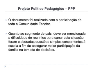 Projeto Politico Pedagógico – PPP
 O documento foi realizado com a participação de
toda a Comunidade Escolar.
 Quanto ao segmento de pais, deve ser mencionada
a dificuldade de reuni-los para sanar esta situação
foram elaboradas questões simples concernentes à
escola a fim de assegurar maior participação da
família na tomada de decisões.
 